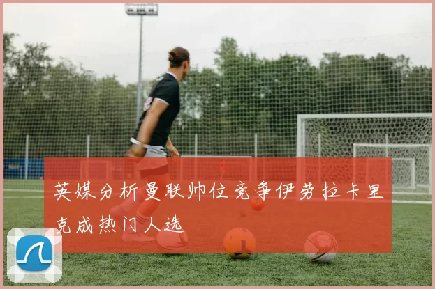 英媒分析曼联帅位竞争伊劳拉卡里克成热门人选