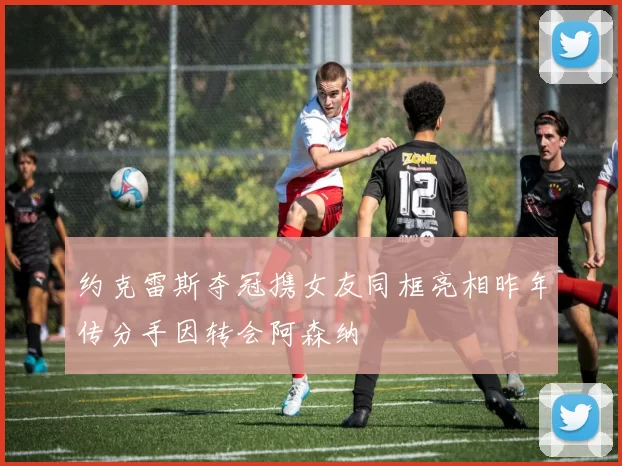 约克雷斯夺冠携女友同框亮相昨年传分手因转会阿森纳