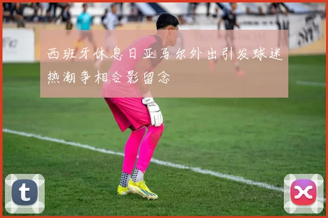 西班牙休息日亚马尔外出引发球迷热潮争相合影留念