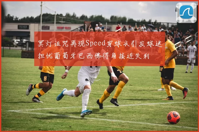 冥灯诅咒再现Speed穿球衣引发球迷担忧葡萄牙巴西佛得角接连失利