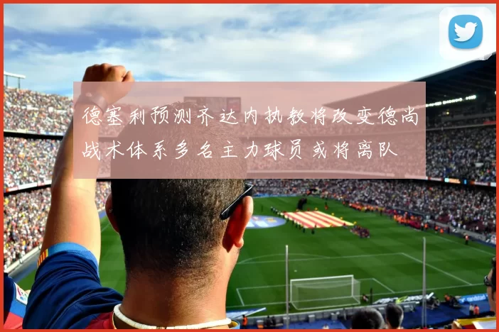 德塞利预测齐达内执教将改变德尚战术体系多名主力球员或将离队