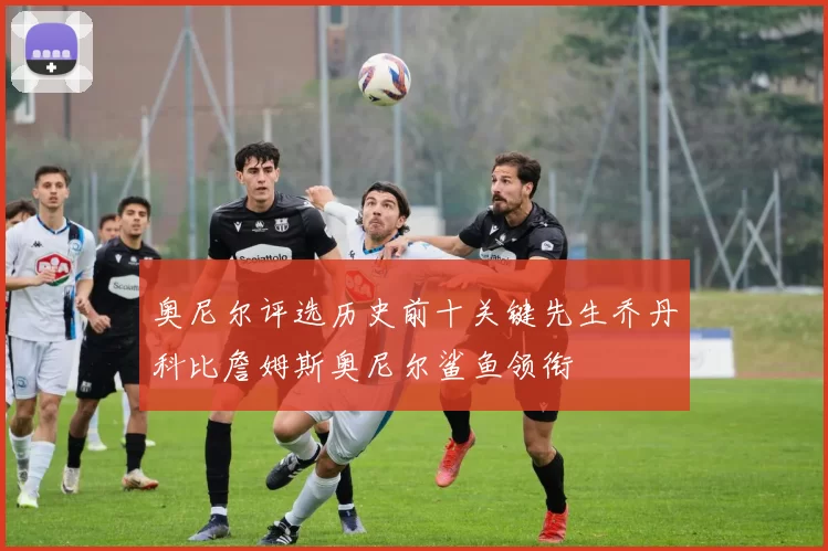 奥尼尔评选历史前十关键先生乔丹科比詹姆斯奥尼尔鲨鱼领衔