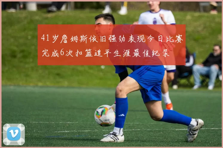 41岁詹姆斯依旧强劲表现今日比赛完成6次扣篮追平生涯最佳纪录