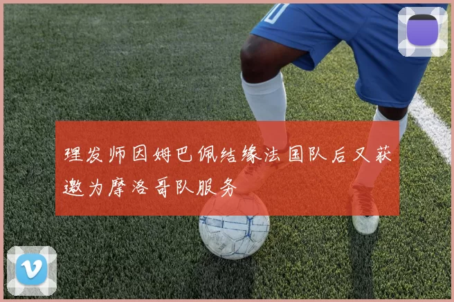 理发师因姆巴佩结缘法国队后又获邀为摩洛哥队服务