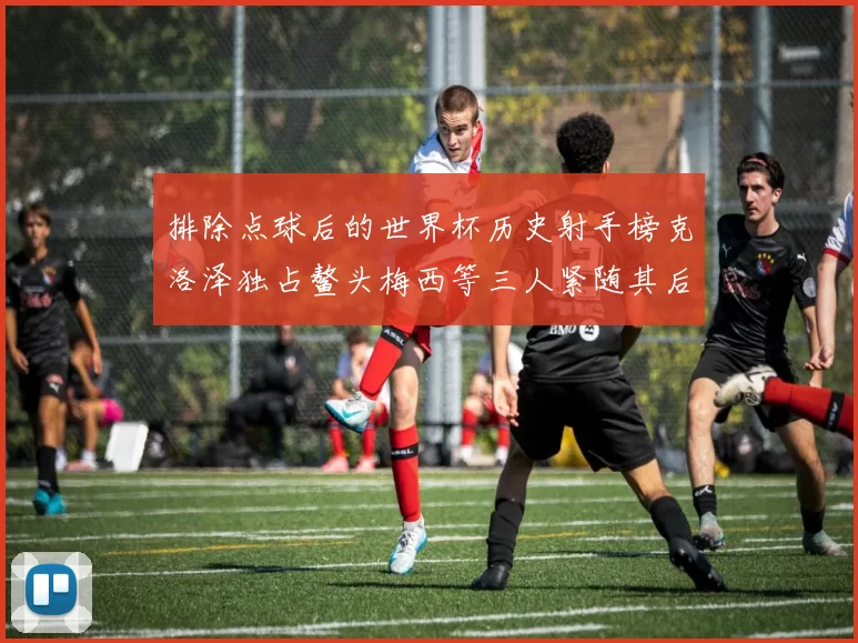 排除点球后的世界杯历史射手榜克洛泽独占鳌头梅西等三人紧随其后