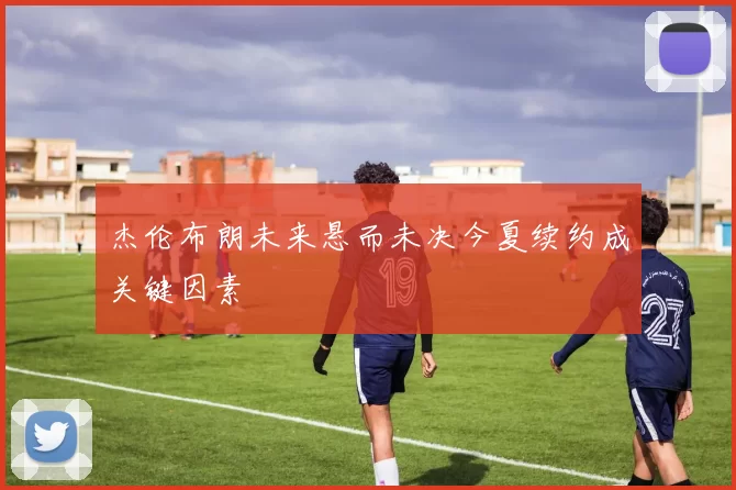 杰伦布朗未来悬而未决今夏续约成关键因素