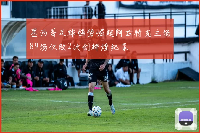 墨西哥足球强势崛起阿兹特克主场89场仅败2次创辉煌纪录