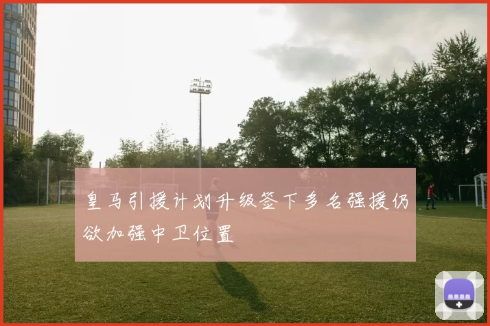 皇马引援计划升级签下多名强援仍欲加强中卫位置