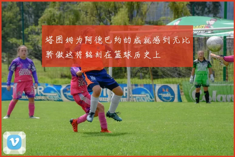 塔图姆为阿德巴约的成就感到无比骄傲这将铭刻在篮球历史上