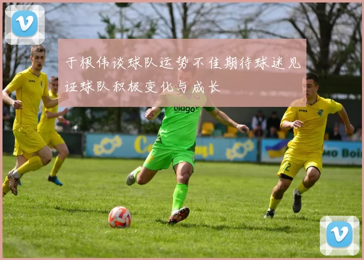 于根伟谈球队运势不佳期待球迷见证球队积极变化与成长