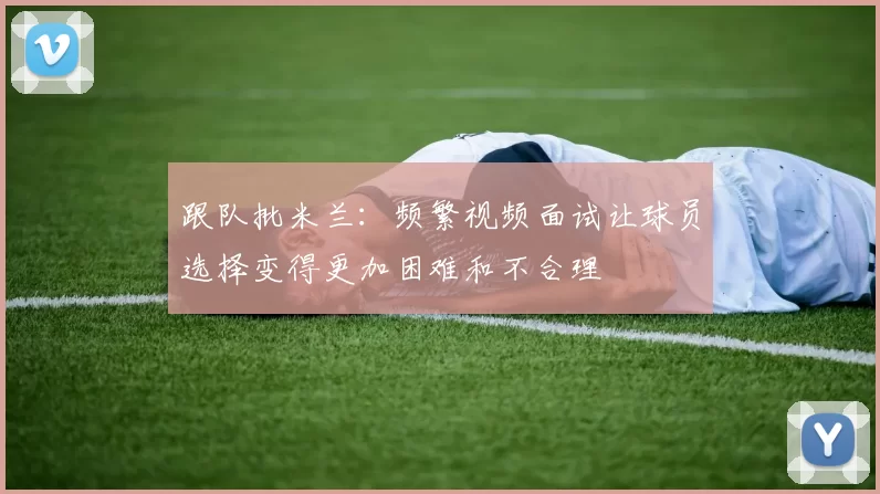 跟队批米兰：频繁视频面试让球员选择变得更加困难和不合理